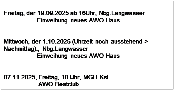 Textfeld: Freitag, der 19.09.2025 ab 16Uhr, Nbg.Langwasser
                   Einweihung neues AWO Haus


Mittwoch, der 1.10.2025 (Uhrzeit noch ausstehend > Nachmittag)., Nbg.Langwasser
                   Einweihung neues AWO Haus


07.11.2025, Freitag, 18 Uhr, MGH Ksl.
                    AWO Beatclub
