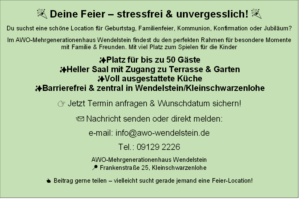 🎉 Deine Feier – stressfrei & unvergesslich! 🎉
Du suchst eine schöne Location für Geburtstag, Familienfeier, Kommunion, Konfirmation oder Jubiläum?
Im AWO Mehrgenerationenhaus Wendelstein findest du den perfekten Rahmen für besondere Momente mit Familie & Freunden. Mit viel Platz zum Spielen für die Kinder
✨ Platz für bis zu 50 Gäste
✨ Heller Saal mit Zugang zu Terrasse & Garten
✨ Voll ausgestattete Küche
✨ Barrierefrei & zentral in Wendelstein/Kleinschwarzenlohe
👉 Jetzt Termin anfragen & Wunschdatum sichern!
📩 Nachricht senden oder direkt melden:
e-mail: info@awo-wendelstein.de
Tel.: 09129 2226
AWO Mehrgenerationenhaus Wendelstein
📍 Frankenstraße 25, Kleinschwarzenlohe
👍 Beitrag gerne teilen – vielleicht sucht gerade jemand eine Feier Location!